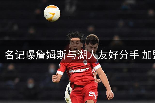名记曝詹姆斯与湖人友好分手 加盟76人后状态良好
