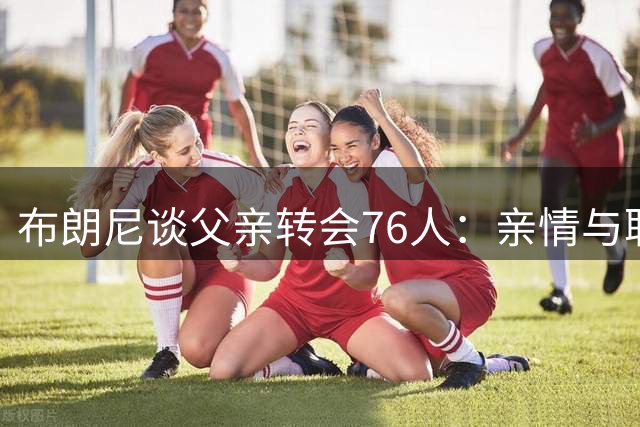 布朗尼谈父亲转会76人：亲情与职业的完美平衡