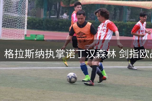 格拉斯纳执掌诺丁汉森林 剑指欧战席位与冠军荣誉