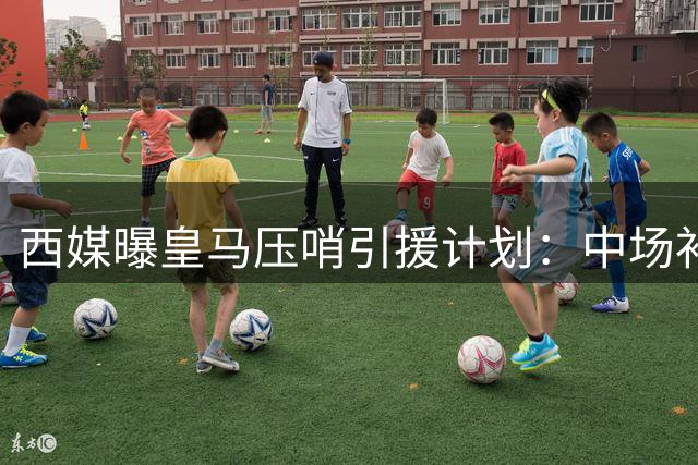 西媒曝皇马压哨引援计划：中场补强仍存变数