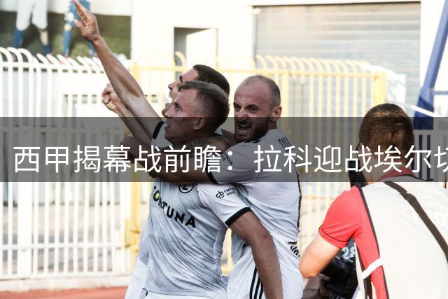 西甲揭幕战前瞻：拉科迎战埃尔切 复仇之战与新援对决